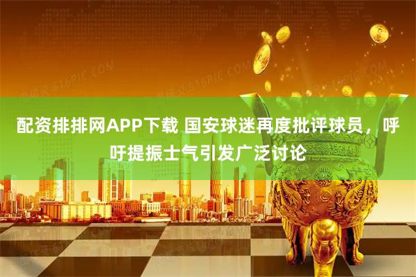 配资排排网APP下载 国安球迷再度批评球员，呼吁提振士气引发广泛讨论
