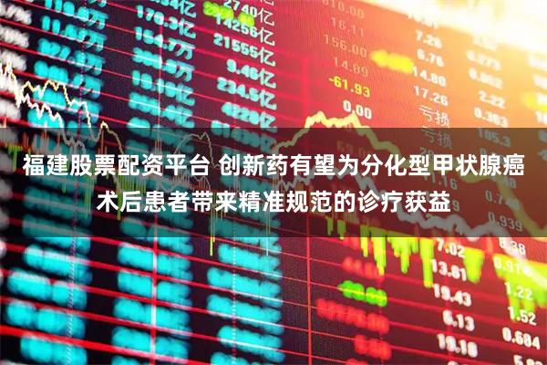 福建股票配资平台 创新药有望为分化型甲状腺癌术后患者带来精准规范的诊疗获益