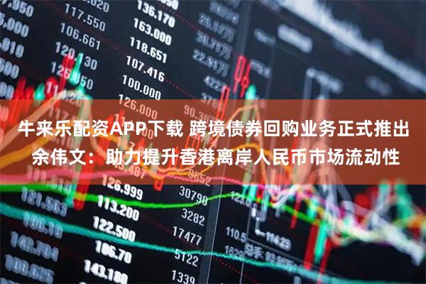 牛来乐配资APP下载 跨境债券回购业务正式推出 余伟文：助力提升香港离岸人民币市场流动性