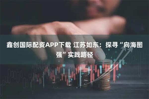 鑫创国际配资APP下载 江苏如东：探寻“向海图强”实践路径