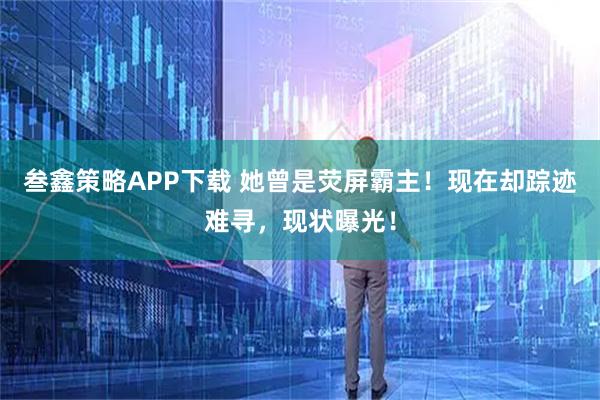 叁鑫策略APP下载 她曾是荧屏霸主！现在却踪迹难寻，现状曝光！