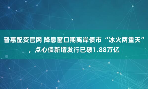 普惠配资官网 降息窗口期离岸债市 “冰火两重天”，点心债新增发行已破1.88万亿