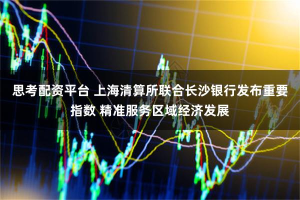 思考配资平台 上海清算所联合长沙银行发布重要指数 精准服务区域经济发展