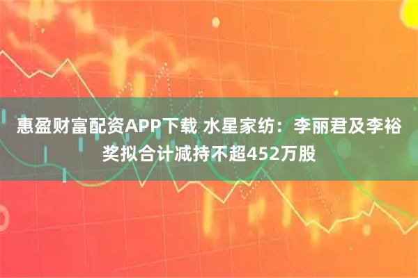 惠盈财富配资APP下载 水星家纺：李丽君及李裕奖拟合计减持不超452万股
