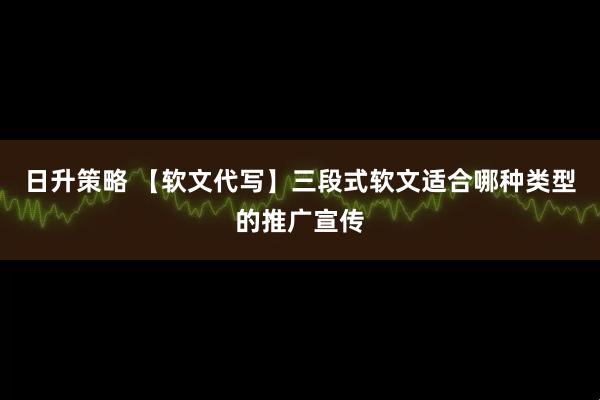 日升策略 【软文代写】三段式软文适合哪种类型的推广宣传