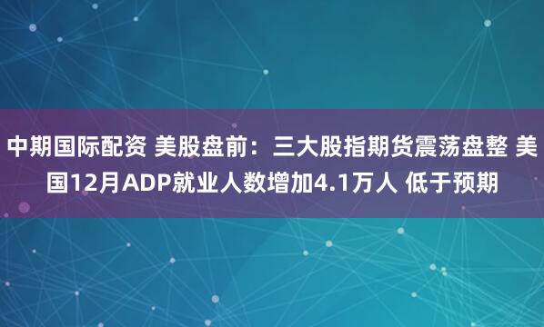 中期国际配资 美股盘前：三大股指期货震荡盘整 美国12月ADP就业人数增加4.1万人 低于预期