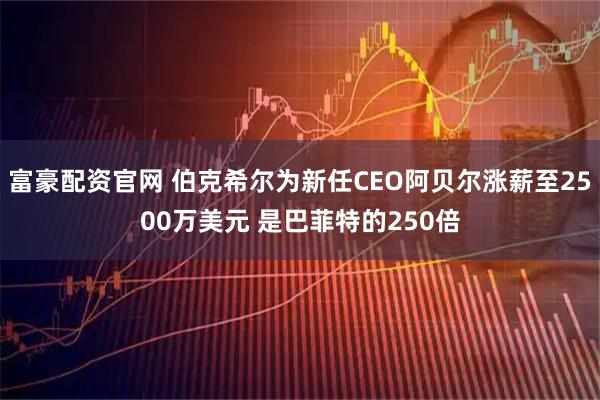 富豪配资官网 伯克希尔为新任CEO阿贝尔涨薪至2500万美元 是巴菲特的250倍