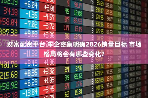 财富配资平台 车企密集明确2026销量目标 市场格局将会有哪些变化？