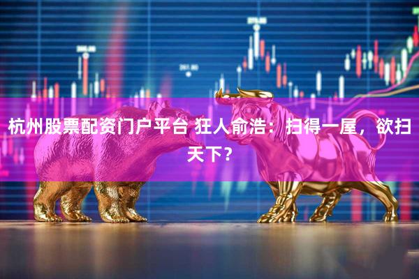 杭州股票配资门户平台 狂人俞浩：扫得一屋，欲扫天下？